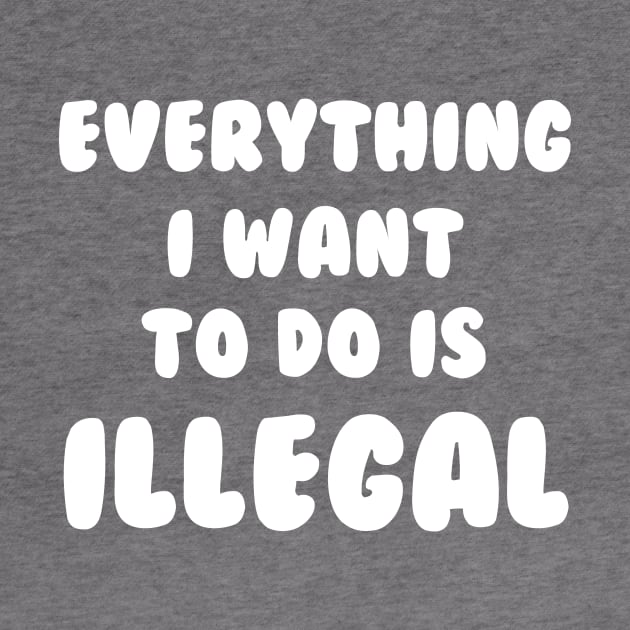 Everything I Want To Do Is Illegal by dumbshirts